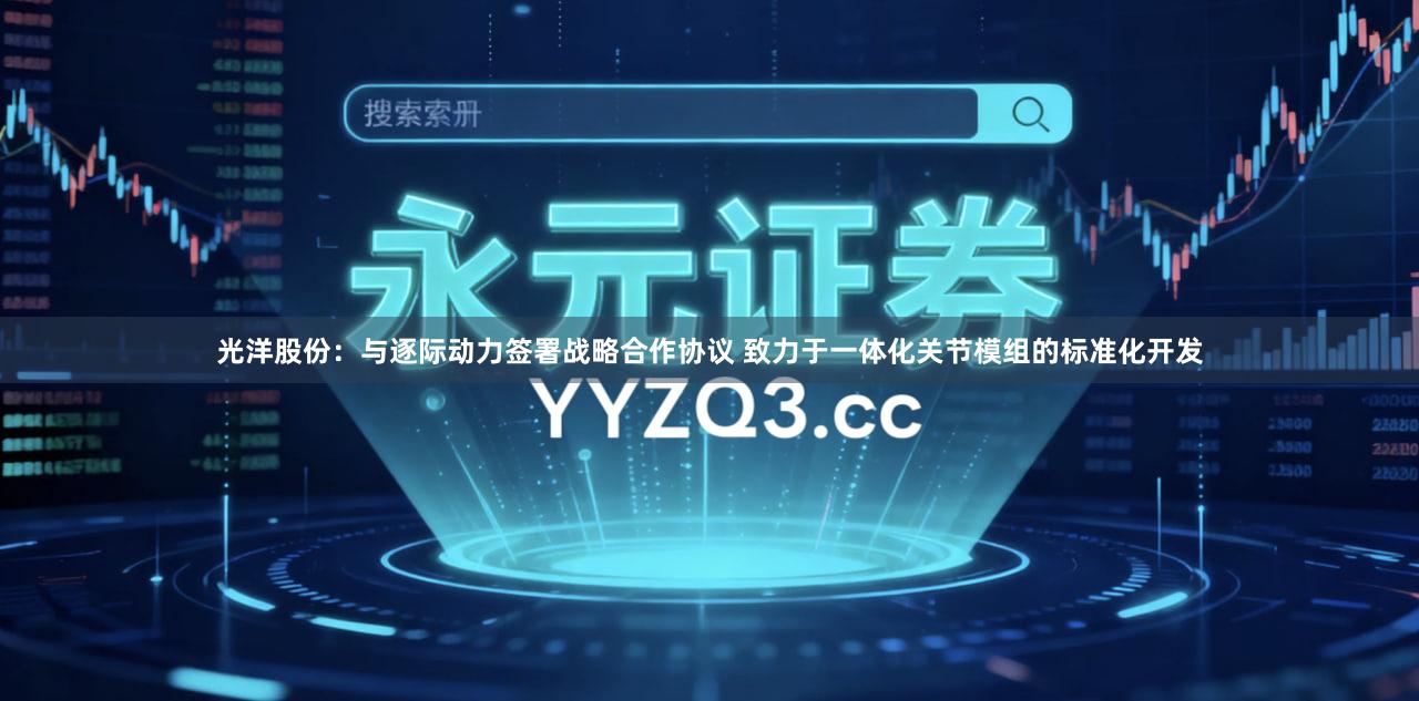 光洋股份：与逐际动力签署战略合作协议 致力于一体化关节模组的标准化开发
